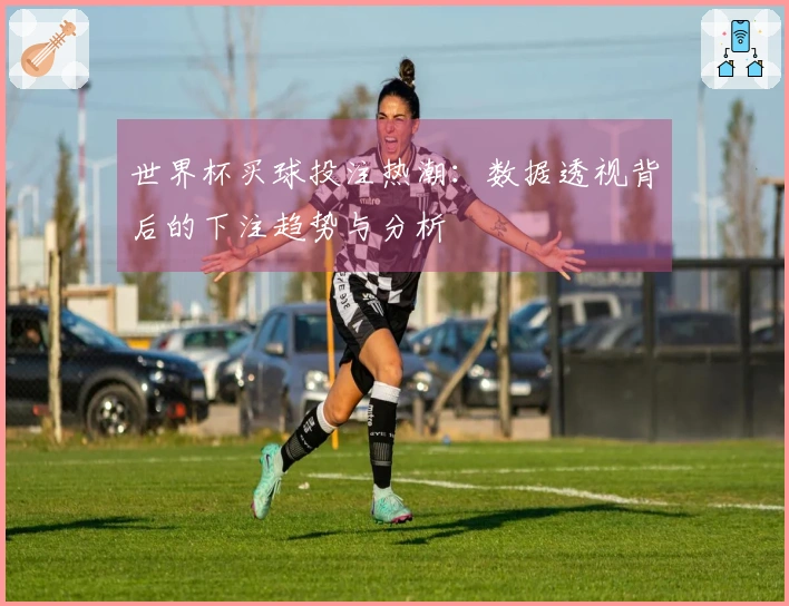 世界杯买球投注热潮：数据透视背后的下注趋势与分析